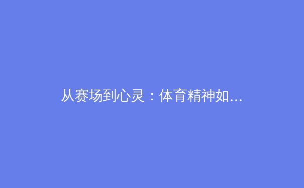 从赛场到心灵：体育精神如何塑造社会凝聚力与个人品格