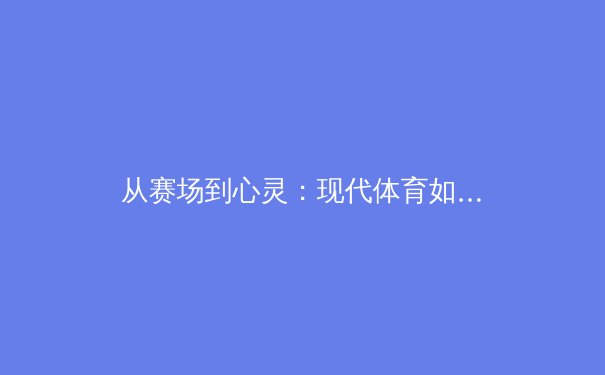 从赛场到心灵：现代体育如何塑造社会凝聚力与个体品格 - 2