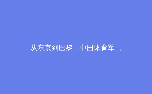 从东京到巴黎：中国体育军团新周期战略解析与未来展望 - 3